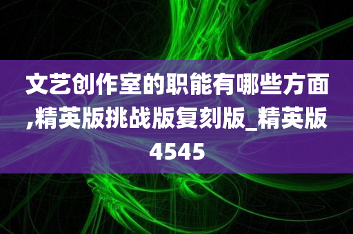 文艺创作室的职能有哪些方面,精英版挑战版复刻版_精英版4545