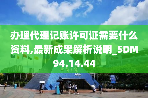 办理代理记账许可证需要什么资料,最新成果解析说明_5DM94.14.44