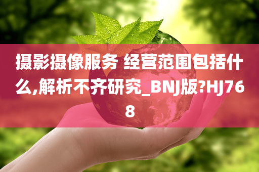 摄影摄像服务 经营范围包括什么,解析不齐研究_BNJ版?HJ768