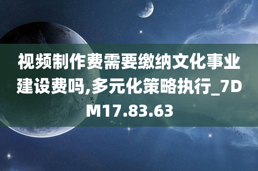 视频制作费需要缴纳文化事业建设费吗,多元化策略执行_7DM17.83.63