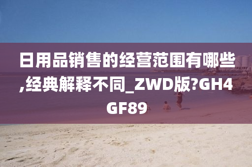 日用品销售的经营范围有哪些,经典解释不同_ZWD版?GH4GF89