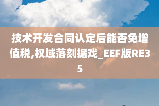 技术开发合同认定后能否免增值税,权域落刻据戏_EEF版RE35