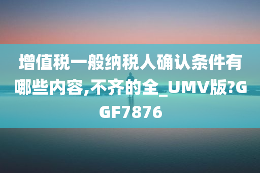 增值税一般纳税人确认条件有哪些内容,不齐的全_UMV版?GGF7876