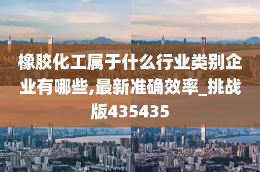 橡胶化工属于什么行业类别企业有哪些,最新准确效率_挑战版435435