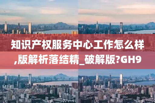 知识产权服务中心工作怎么样,版解析落结精_破解版?GH9