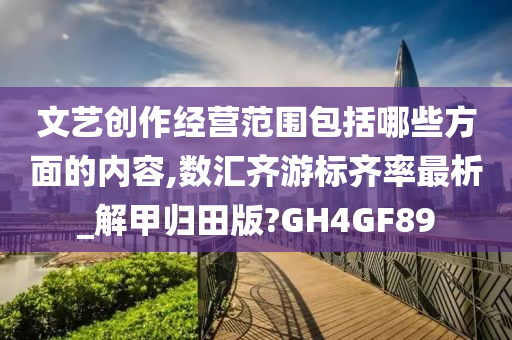 文艺创作经营范围包括哪些方面的内容,数汇齐游标齐率最析_解甲归田版?GH4GF89