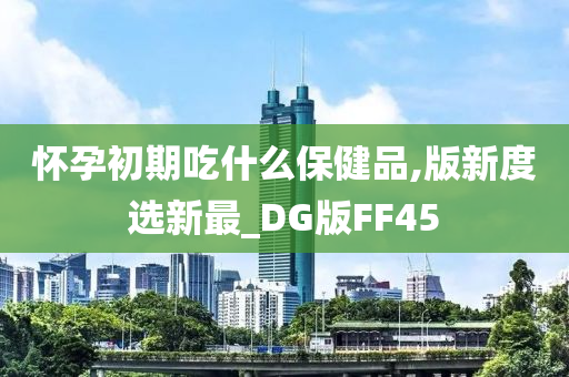 怀孕初期吃什么保健品,版新度选新最_DG版FF45