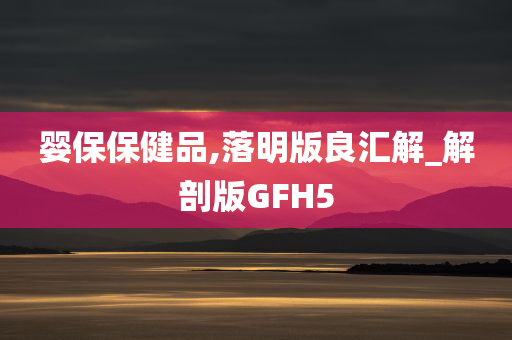 婴保保健品,落明版良汇解_解剖版GFH5