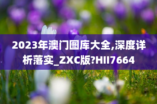 2023年澳门图库大全,深度详析落实_ZXC版?HII7664