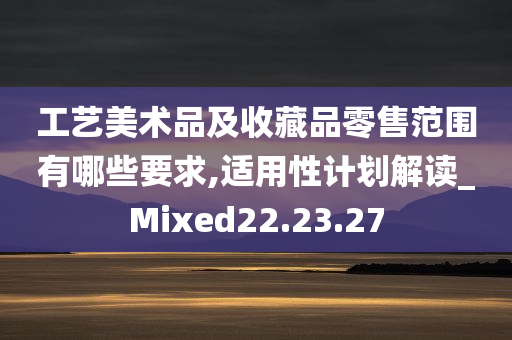 工艺美术品及收藏品零售范围有哪些要求,适用性计划解读_Mixed22.23.27