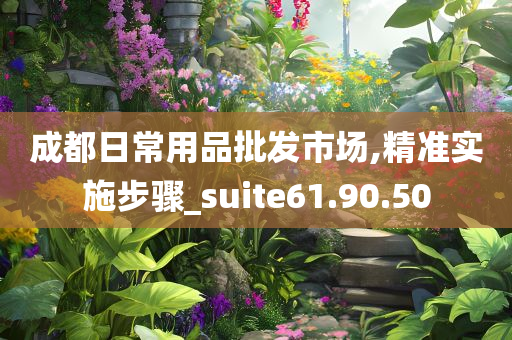 成都日常用品批发市场,精准实施步骤_suite61.90.50