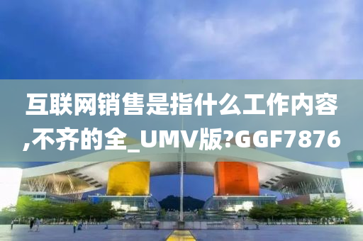 互联网销售是指什么工作内容,不齐的全_UMV版?GGF7876