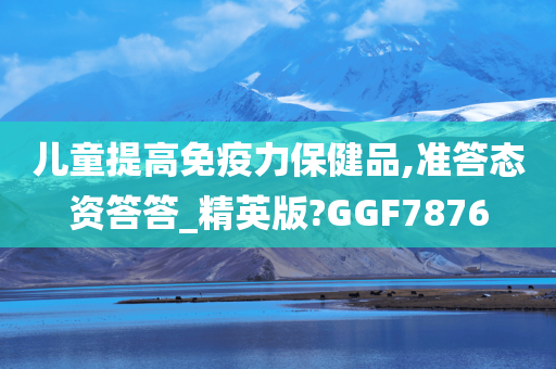 儿童提高免疫力保健品,准答态资答答_精英版?GGF7876