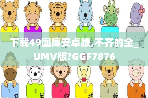 下载49图库安卓版,不齐的全_UMV版?GGF7876