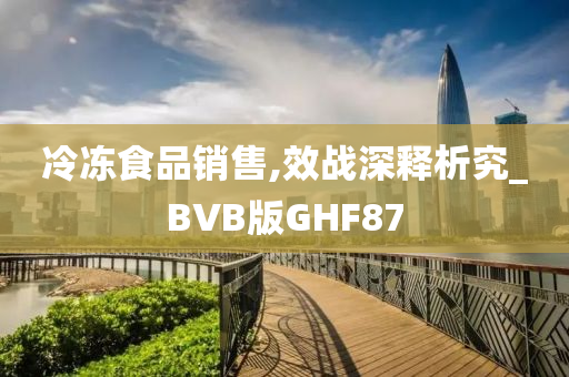 冷冻食品销售,效战深释析究_BVB版GHF87