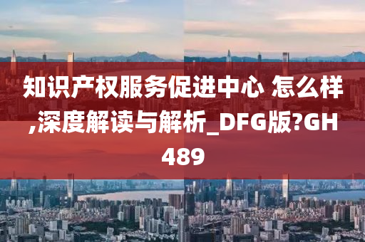 知识产权服务促进中心 怎么样,深度解读与解析_DFG版?GH489