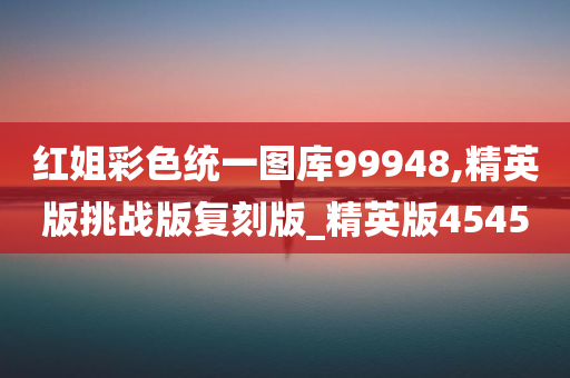 红姐彩色统一图库99948,精英版挑战版复刻版_精英版4545