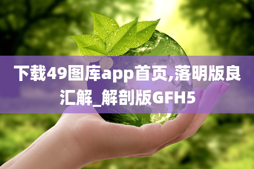 下载49图库app首页,落明版良汇解_解剖版GFH5