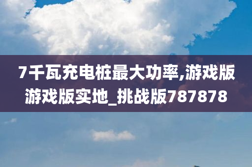 7千瓦充电桩最大功率,游戏版游戏版实地_挑战版787878