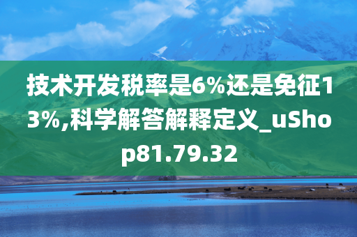 技术开发税率是6%还是免征13%,科学解答解释定义_uShop81.79.32