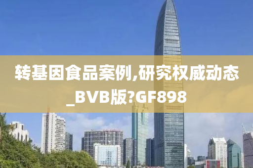 转基因食品案例,研究权威动态_BVB版?GF898