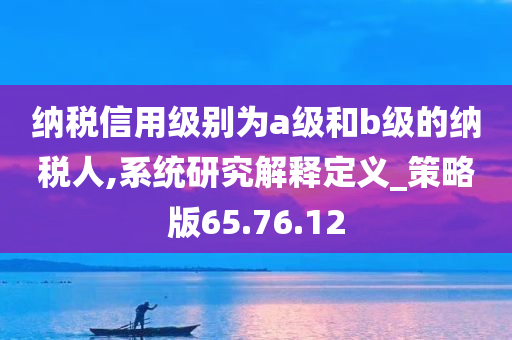 纳税信用级别为a级和b级的纳税人,系统研究解释定义_策略版65.76.12