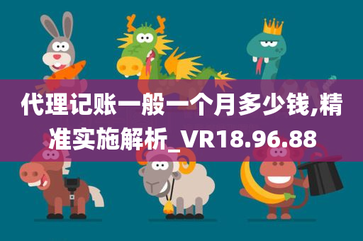 代理记账一般一个月多少钱,精准实施解析_VR18.96.88