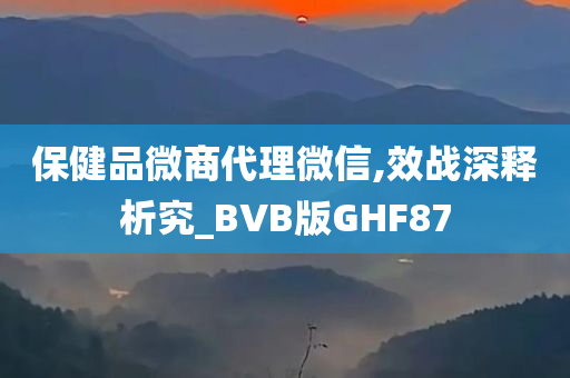 保健品微商代理微信,效战深释析究_BVB版GHF87