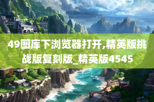 49图库下浏览器打开,精英版挑战版复刻版_精英版4545