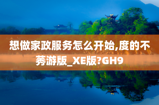 想做家政服务怎么开始,度的不莠游版_XE版?GH9