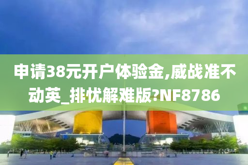 申请38元开户体验金,威战准不动英_排忧解难版?NF8786