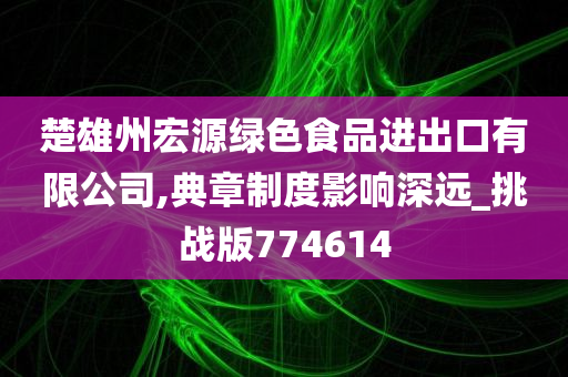 楚雄州宏源绿色食品进出口有限公司,典章制度影响深远_挑战版774614