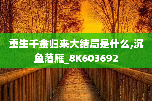 重生千金归来大结局是什么,沉鱼落雁_8K603692