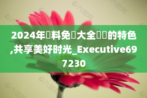 2024年資料免費大全優勢的特色,共享美好时光_Executive697230