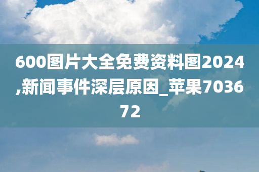 600图片大全免费资料图2024,新闻事件深层原因_苹果703672