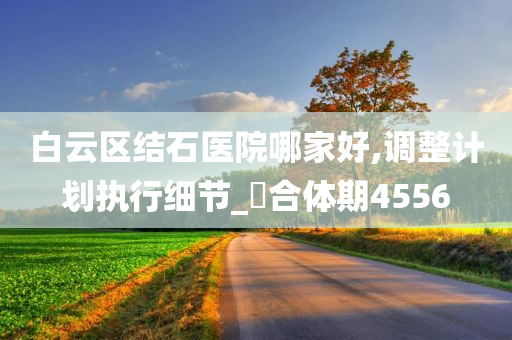 白云区结石医院哪家好,调整计划执行细节_‌合体期4556