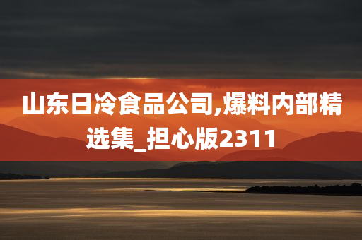 山东日冷食品公司,爆料内部精选集_担心版2311