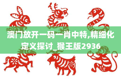 澳门放开一码一肖中特,精细化定义探讨_猴王版2936