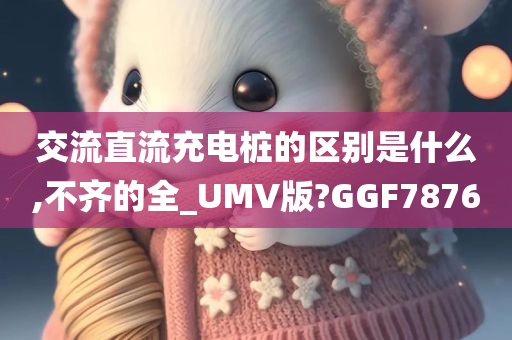 交流直流充电桩的区别是什么,不齐的全_UMV版?GGF7876