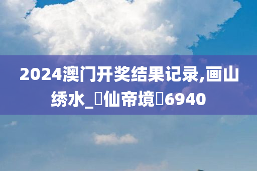 2024澳门开奖结果记录,画山绣水_‌仙帝境‌6940