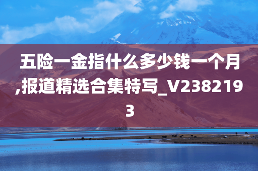 五险一金指什么多少钱一个月,报道精选合集特写_V2382193