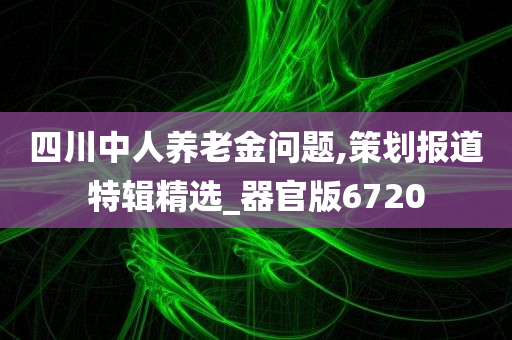 四川中人养老金问题,策划报道特辑精选_器官版6720