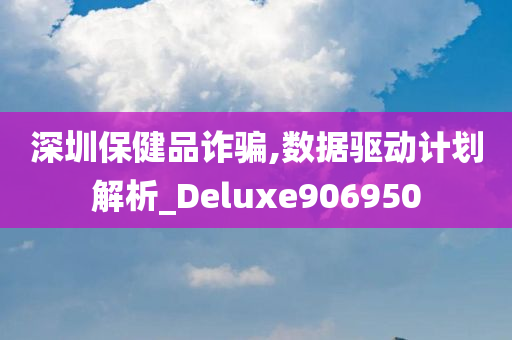 深圳保健品诈骗,数据驱动计划解析_Deluxe906950