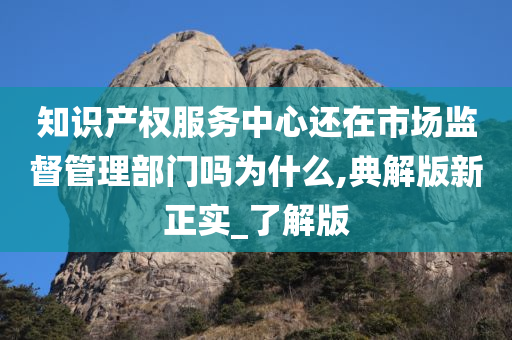 知识产权服务中心还在市场监督管理部门吗为什么,典解版新正实_了解版