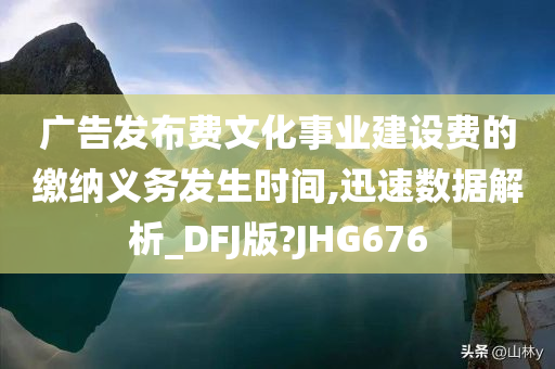 广告发布费文化事业建设费的缴纳义务发生时间,迅速数据解析_DFJ版?JHG676