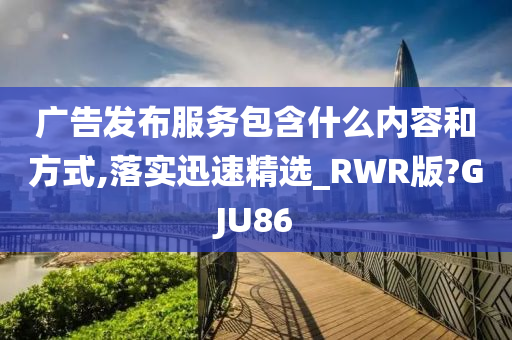 广告发布服务包含什么内容和方式,落实迅速精选_RWR版?GJU86