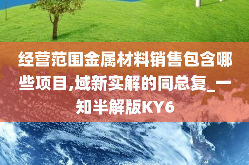 经营范围金属材料销售包含哪些项目,域新实解的同总复_一知半解版KY6